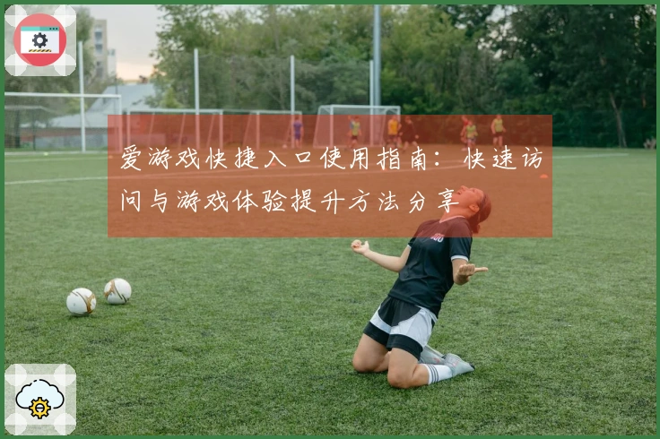 爱游戏快捷入口使用指南：快速访问与游戏体验提升方法分享