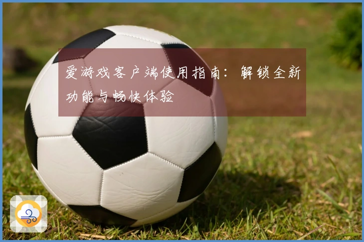 爱游戏客户端使用指南：解锁全新功能与畅快体验
