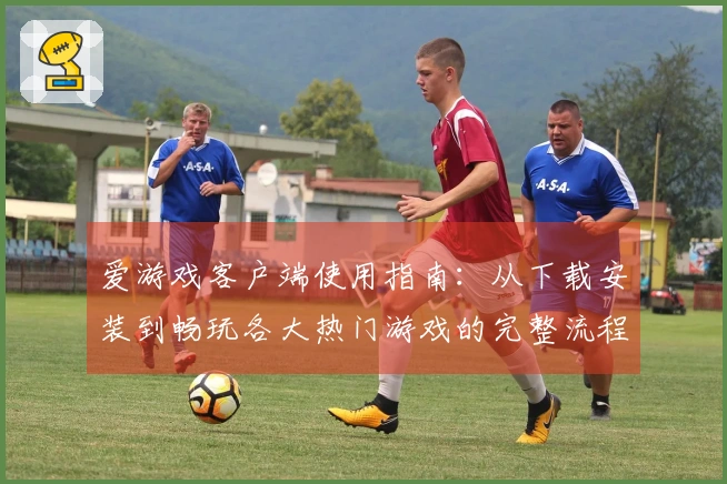 爱游戏客户端使用指南：从下载安装到畅玩各大热门游戏的完整流程解析
