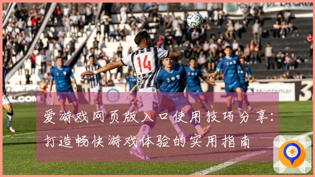 爱游戏网页版入口使用技巧分享：打造畅快游戏体验的实用指南